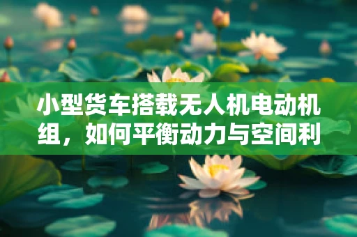 小型货车搭载无人机电动机组，如何平衡动力与空间利用？