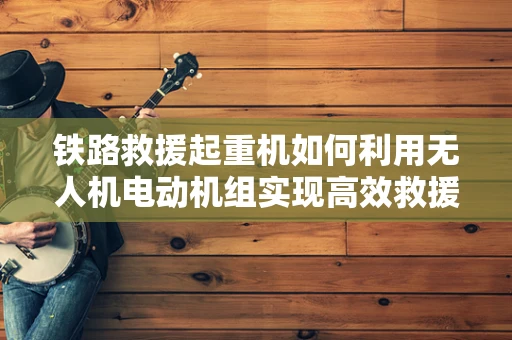 铁路救援起重机如何利用无人机电动机组实现高效救援？