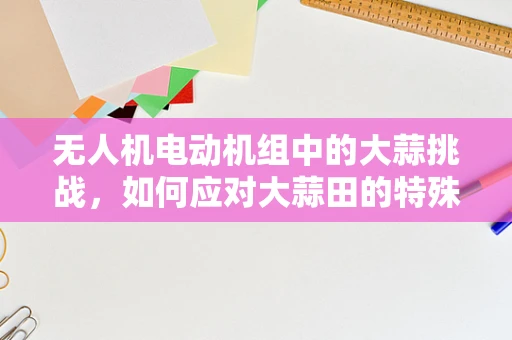 无人机电动机组中的大蒜挑战，如何应对大蒜田的特殊环境？