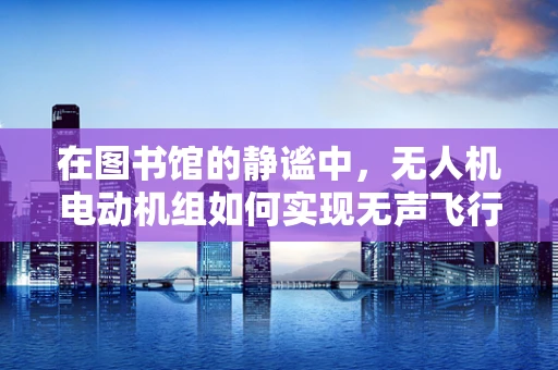 在图书馆的静谧中，无人机电动机组如何实现无声飞行？