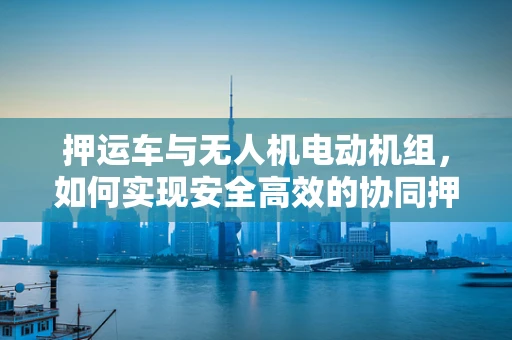 押运车与无人机电动机组，如何实现安全高效的协同押运？
