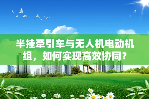半挂牵引车与无人机电动机组，如何实现高效协同？