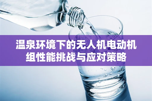 温泉环境下的无人机电动机组性能挑战与应对策略