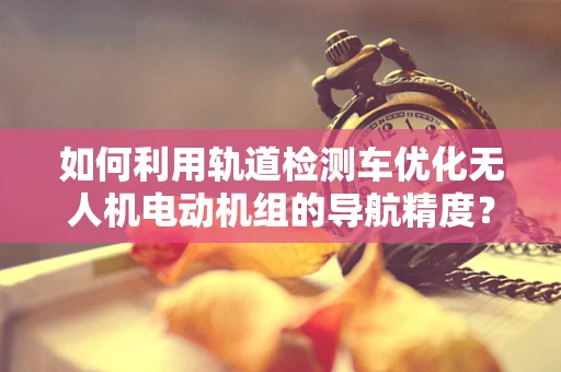 如何利用轨道检测车优化无人机电动机组的导航精度？