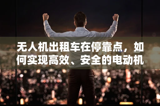 无人机出租车在停靠点，如何实现高效、安全的电动机组对接？