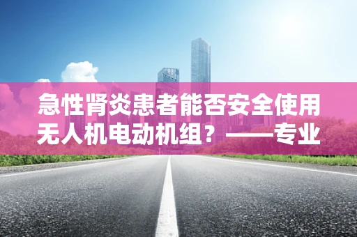 急性肾炎患者能否安全使用无人机电动机组？——专业视角下的安全考量