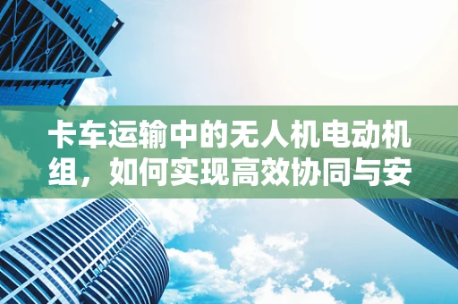 卡车运输中的无人机电动机组，如何实现高效协同与安全监控？