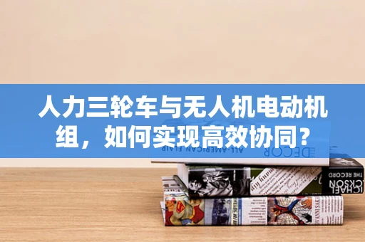 人力三轮车与无人机电动机组，如何实现高效协同？