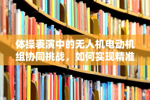 体操表演中的无人机电动机组协同挑战，如何实现精准定位与动作同步？