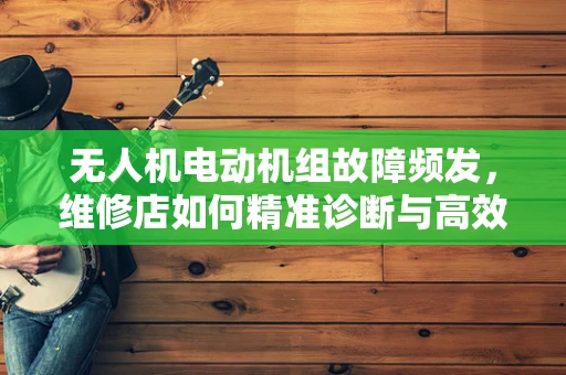 无人机电动机组故障频发，维修店如何精准诊断与高效修复？