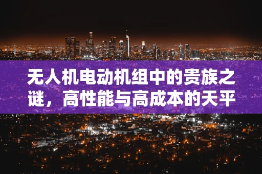 无人机电动机组中的贵族之谜，高性能与高成本的天平
