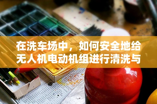 在洗车场中，如何安全地给无人机电动机组进行清洗与维护？