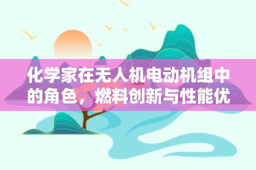 化学家在无人机电动机组中的角色，燃料创新与性能优化的关键