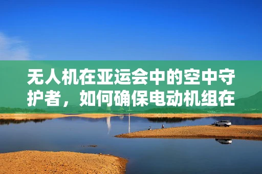 无人机在亚运会中的空中守护者，如何确保电动机组在复杂环境下的稳定运行？