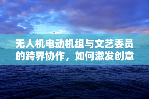 无人机电动机组与文艺委员的跨界协作，如何激发创意灵感？