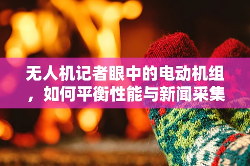 无人机记者眼中的电动机组，如何平衡性能与新闻采集的‘速度与激情’？