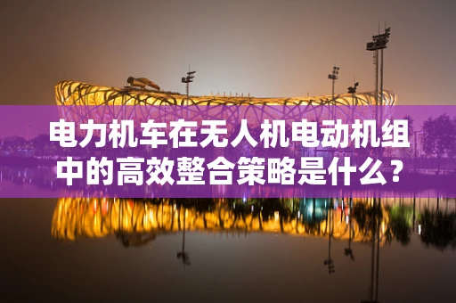 电力机车在无人机电动机组中的高效整合策略是什么？