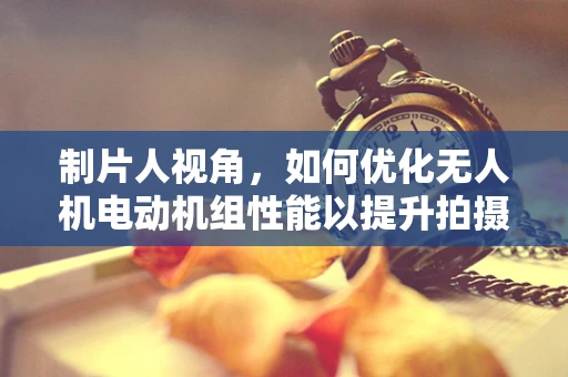 制片人视角，如何优化无人机电动机组性能以提升拍摄效率？
