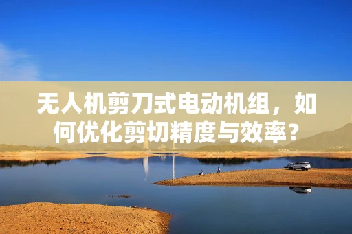 无人机剪刀式电动机组，如何优化剪切精度与效率？
