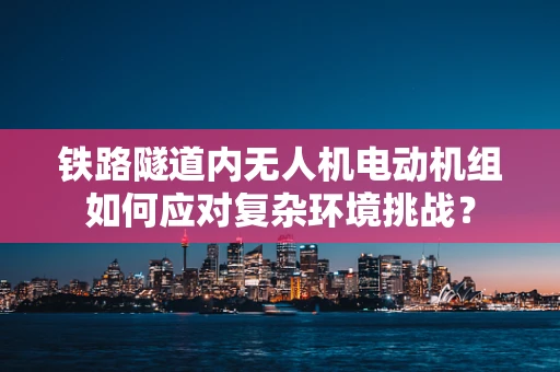 铁路隧道内无人机电动机组如何应对复杂环境挑战？