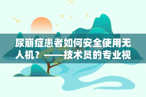 尿崩症患者如何安全使用无人机？——技术员的专业视角