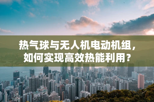 热气球与无人机电动机组，如何实现高效热能利用？