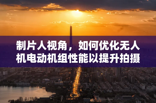 制片人视角，如何优化无人机电动机组性能以提升拍摄效率？