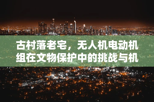 古村落老宅，无人机电动机组在文物保护中的挑战与机遇
