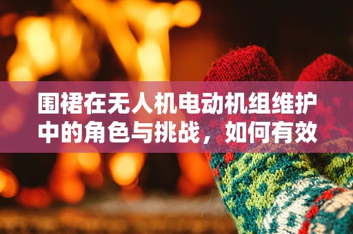 围裙在无人机电动机组维护中的角色与挑战，如何有效防护与清洁？