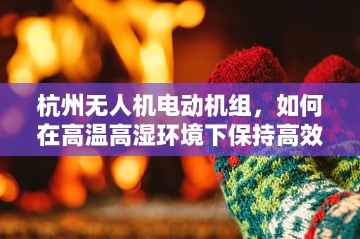 杭州无人机电动机组，如何在高温高湿环境下保持高效稳定？