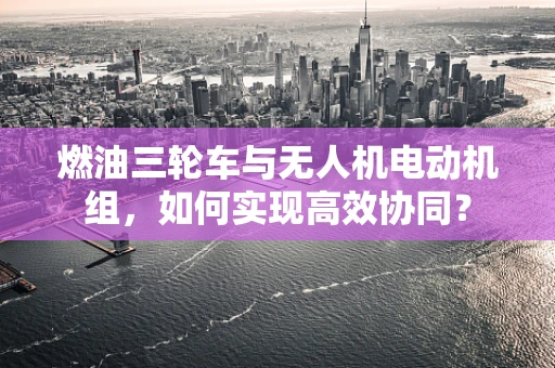 燃油三轮车与无人机电动机组，如何实现高效协同？