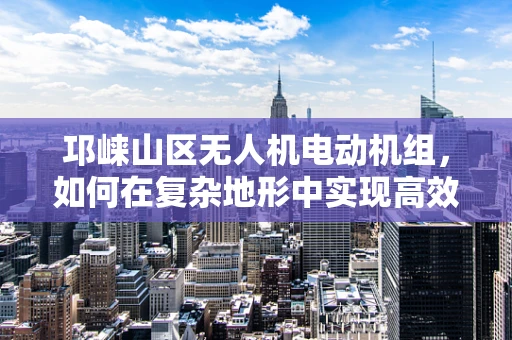 邛崃山区无人机电动机组，如何在复杂地形中实现高效能？