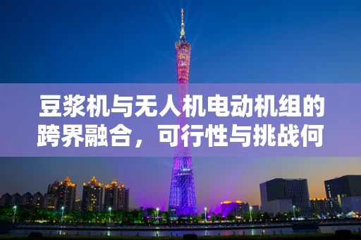 豆浆机与无人机电动机组的跨界融合，可行性与挑战何在？
