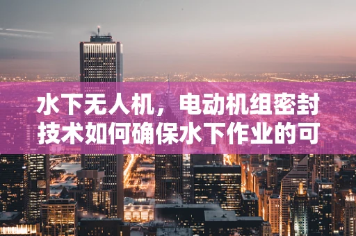 水下无人机，电动机组密封技术如何确保水下作业的可靠性？