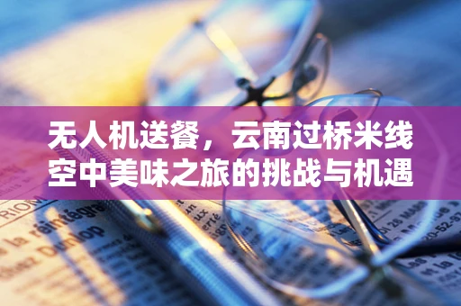 无人机送餐，云南过桥米线空中美味之旅的挑战与机遇？
