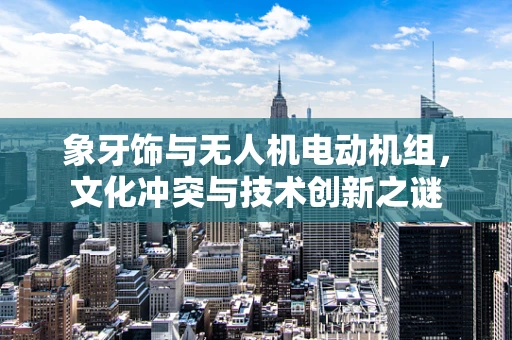 象牙饰与无人机电动机组，文化冲突与技术创新之谜