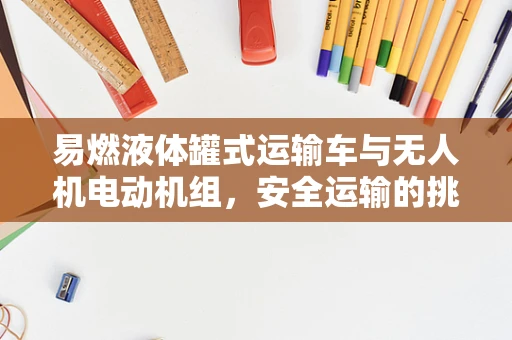 易燃液体罐式运输车与无人机电动机组，安全运输的挑战与对策