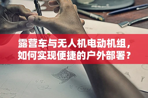 露营车与无人机电动机组，如何实现便捷的户外部署？