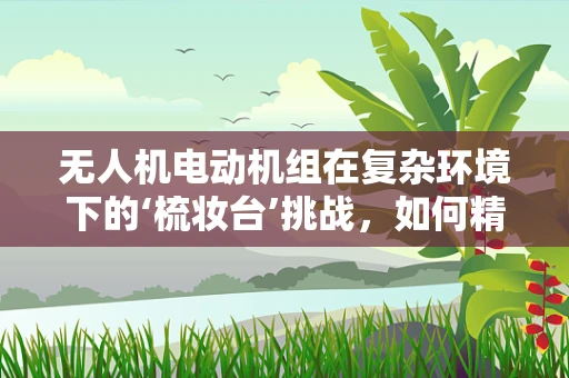 无人机电动机组在复杂环境下的‘梳妆台’挑战，如何精准定位与稳定悬停？