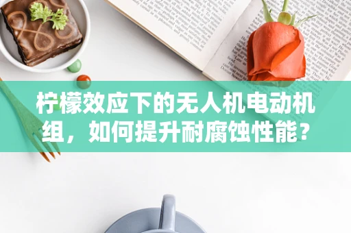 柠檬效应下的无人机电动机组，如何提升耐腐蚀性能？