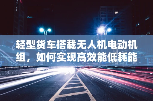 轻型货车搭载无人机电动机组，如何实现高效能低耗能？
