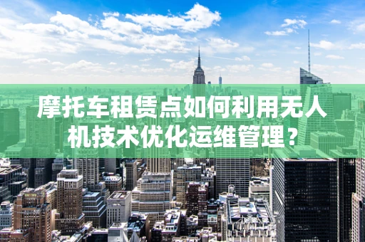 摩托车租赁点如何利用无人机技术优化运维管理？
