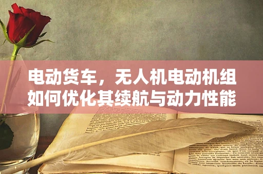 电动货车，无人机电动机组如何优化其续航与动力性能？