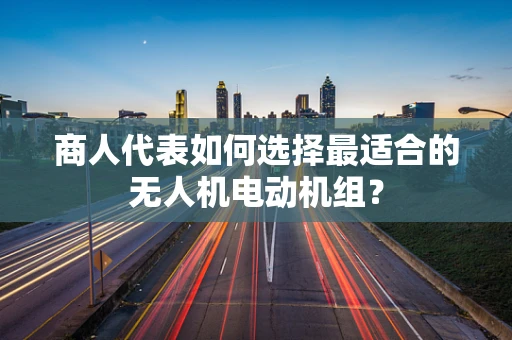 商人代表如何选择最适合的无人机电动机组？