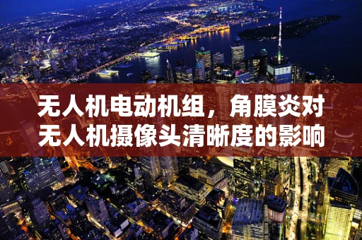 无人机电动机组，角膜炎对无人机摄像头清晰度的影响及应对策略