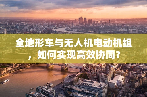 全地形车与无人机电动机组，如何实现高效协同？