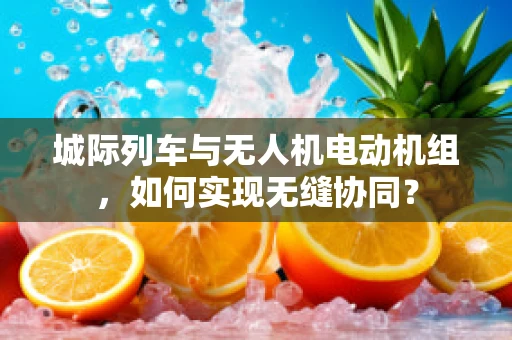 城际列车与无人机电动机组，如何实现无缝协同？