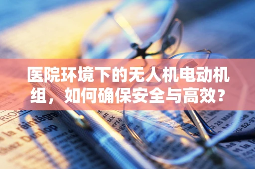医院环境下的无人机电动机组，如何确保安全与高效？