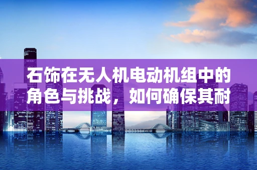 石饰在无人机电动机组中的角色与挑战，如何确保其耐久性与安全？