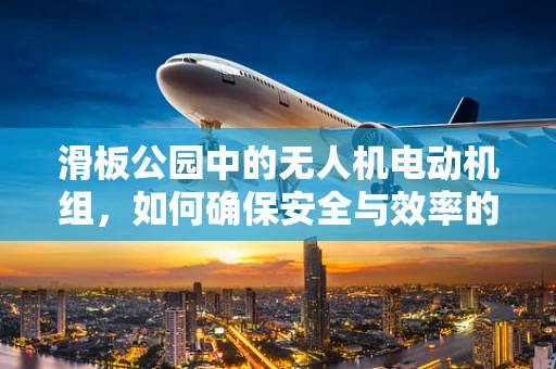滑板公园中的无人机电动机组，如何确保安全与效率的完美平衡？